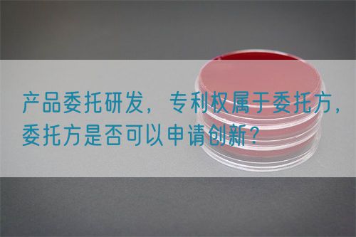 產(chǎn)品委托研發(fā),專利權(quán)屬于委托方,委托方是否可以申請(qǐng)創(chuàng)新?(圖1) 產(chǎn)品委托研發(fā),專利權(quán)屬于委托方,委托方是否可以申請(qǐng)創(chuàng)新?(圖1)