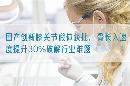 國產創新膝關節假體獲批，骨長入速度提升30%破解行業難題