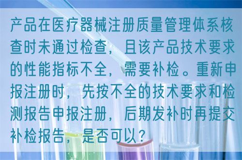 產品在醫療器械注冊質量管理體系核查時未通過檢查,且該產品技術要求的性能指標不全,需要補檢。重新申報注冊時,先按不全的技術要求和檢測報告申報注冊,后期發補時再提交補檢報告,是否可以?(圖1) 產品在醫療器械注冊質量管理體系核查時未通過檢查,且該產品技術要求的性能指標不全,需要補檢。重新申報注冊時,先按不全的技術要求和檢測報告申報注冊,后期發補時再提交補檢報告,是否可以?(圖1)