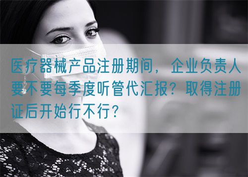 醫療器械產品注冊期間，企業負責人要不要每季度聽管代匯報？取得注冊證后開始行不行？