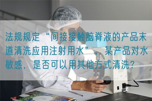 法規規定“間接接觸腦脊液的產品末道清洗應用注射用水”，某產品對水敏感，是否可以用其他方式清洗？(圖1)