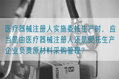 醫(yī)療器械注冊(cè)人實(shí)施委托生產(chǎn)時(shí)，應(yīng)當(dāng)是由醫(yī)療器械注冊(cè)人還是受托生產(chǎn)企業(yè)負(fù)責(zé)原材料采購(gòu)管理？(圖1)