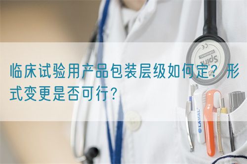 臨床試驗用產品包裝層級如何定？形式變更是否可行？(圖1)