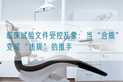 臨床試驗文件受控亂象：當“合規”變成“違規”的推手(圖1)