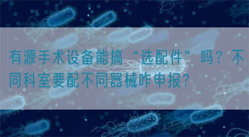 有源手術(shù)設(shè)備能搞“選配件”嗎?不同科室要配不同器械咋申報?(圖1) 有源手術(shù)設(shè)備能搞“選配件”嗎?不同科室要配不同器械咋申報?(圖1)