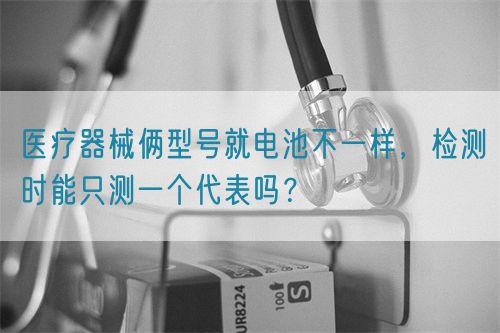 醫療器械倆型號就電池不一樣,檢測時能只測一個代表嗎?(圖1) 醫療器械倆型號就電池不一樣,檢測時能只測一個代表嗎?(圖1)
