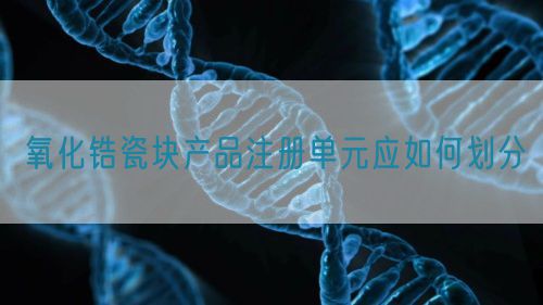 氧化鋯瓷塊產品注冊單元應如何劃分(圖1)