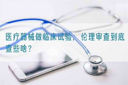 醫療器械做臨床試驗，倫理審查到底查些啥？(圖1)