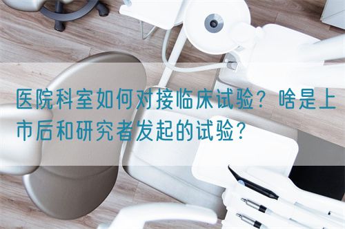 醫(yī)院科室如何對接臨床試驗？啥是上市后和研究者發(fā)起的試驗？(圖1)
