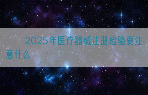 2025年醫療器械注冊檢驗要注意什么(圖1) ??2025年醫療器械注冊檢驗要注意什么?(圖1)