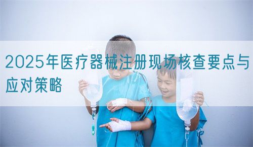 2025年醫療器械注冊現場核查要點與應對策略(圖1) 2025年醫療器械注冊現場核查要點與應對策略(圖1)