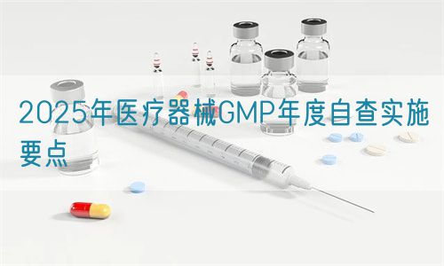 2025年醫療器械GMP年度自查實施要點(圖1) 2025年醫療器械GMP年度自查實施要點(圖1)