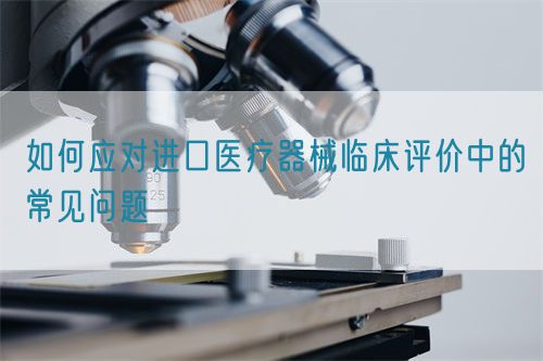 如何應對進口醫療器械臨床評價中的常見問題(圖1)