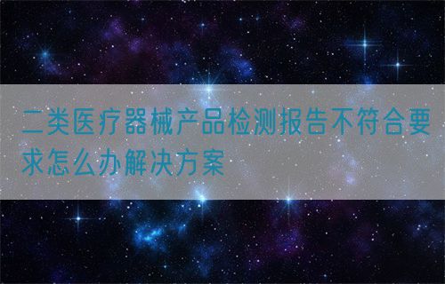 二類醫療器械產品檢測報告不符合要求怎么辦解決方案(圖1)